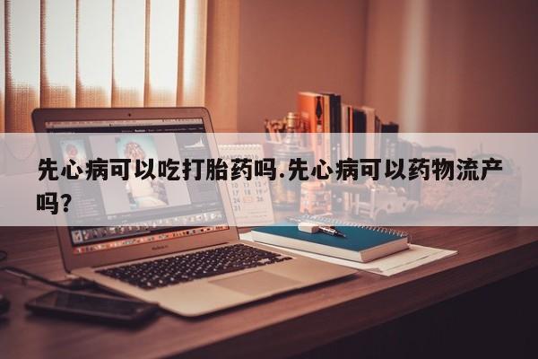 私人卖打胎药联系方式先心病可以吃打胎药吗.先心病可以药物流产吗？