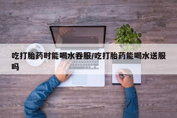 私人卖打胎药联系方式吃打胎药时能喝水吞服/吃打胎药能喝水送服吗