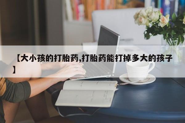 私人卖打胎药联系方式【大小孩的打胎药,打胎药能打掉多大的孩子】