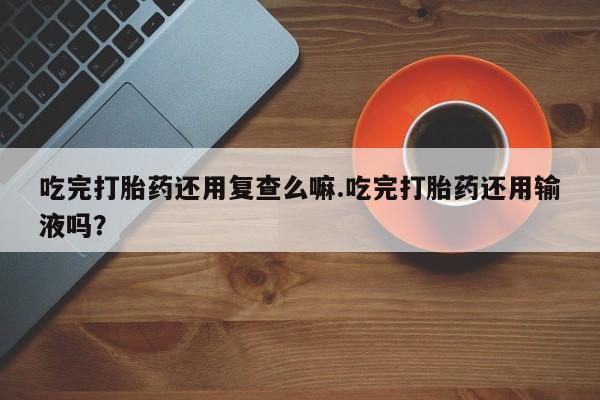 私人卖打胎药联系方式吃完打胎药还用复查么嘛.吃完打胎药还用输液吗？