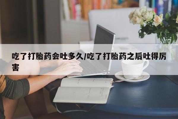 私人卖打胎药联系方式吃了打胎药会吐多久/吃了打胎药之后吐得厉害