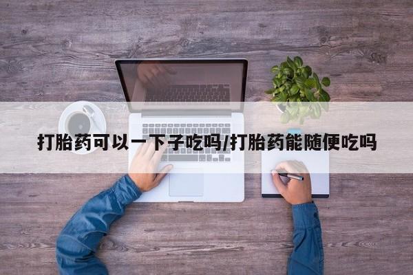 私人卖打胎药联系方式打胎药可以一下子吃吗/打胎药能随便吃吗
