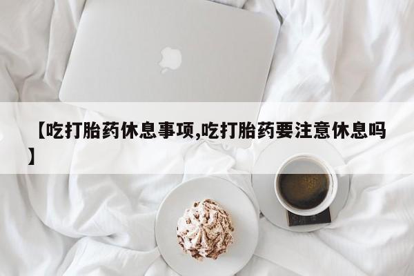 私人卖打胎药联系方式【吃打胎药休息事项,吃打胎药要注意休息吗】