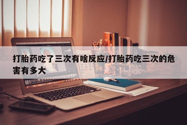 私人卖打胎药联系方式打胎药吃了三次有啥反应/打胎药吃三次的危害有多大