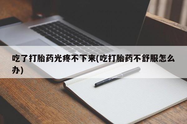 私人卖打胎药联系方式吃了打胎药光疼不下来(吃打胎药不舒服怎么办)