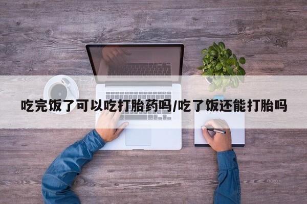 私人卖打胎药联系方式吃完饭了可以吃打胎药吗/吃了饭还能打胎吗