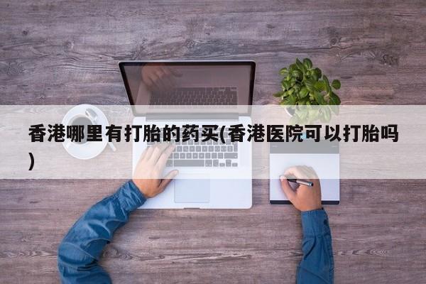 私人卖打胎药联系方式香港哪里有打胎的药买(香港医院可以打胎吗)