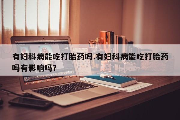 私人卖打胎药联系方式有妇科病能吃打胎药吗.有妇科病能吃打胎药吗有影响吗？