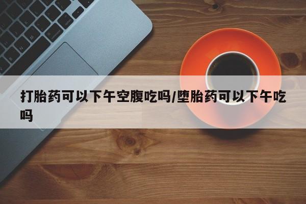 私人卖打胎药联系方式打胎药可以下午空腹吃吗/堕胎药可以下午吃吗