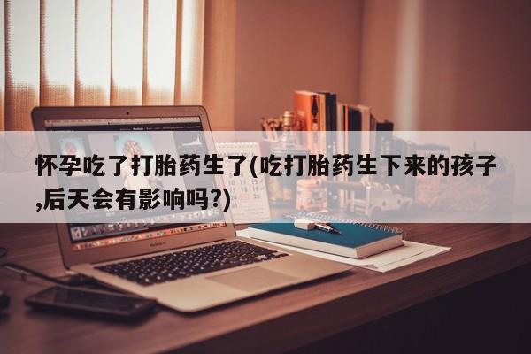 私人卖打胎药联系方式怀孕吃了打胎药生了(吃打胎药生下来的孩子,后天会有影响吗?)