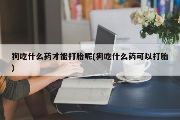 私人卖打胎药联系方式狗吃什么药才能打胎呢(狗吃什么药可以打胎)