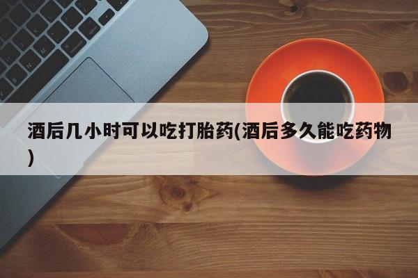 私人卖打胎药联系方式酒后几小时可以吃打胎药(酒后多久能吃药物)