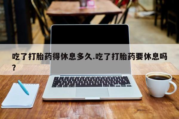 私人卖打胎药联系方式吃了打胎药得休息多久.吃了打胎药要休息吗？