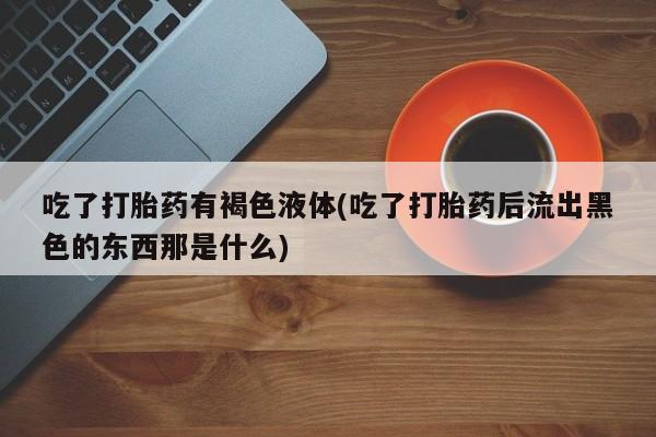 私人卖打胎药联系方式吃了打胎药有褐色液体(吃了打胎药后流出黑色的东西那是什么)