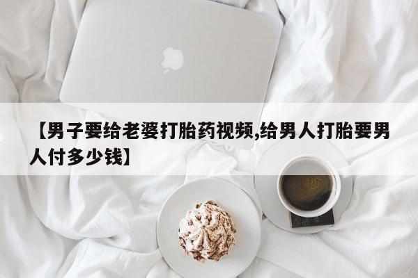 私人卖打胎药联系方式【男子要给老婆打胎药视频,给男人打胎要男人付多少钱】