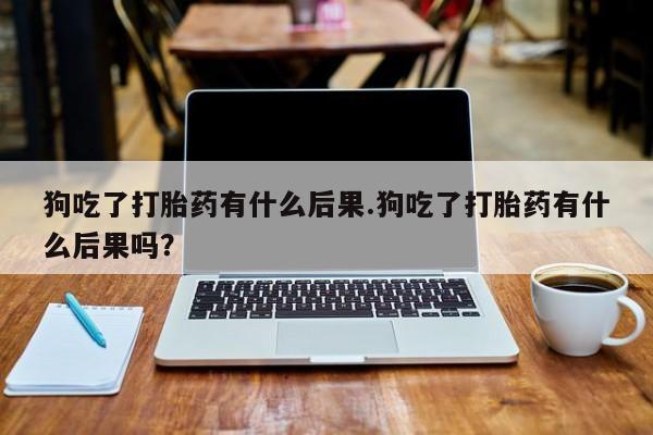 私人卖打胎药联系方式狗吃了打胎药有什么后果.狗吃了打胎药有什么后果吗？