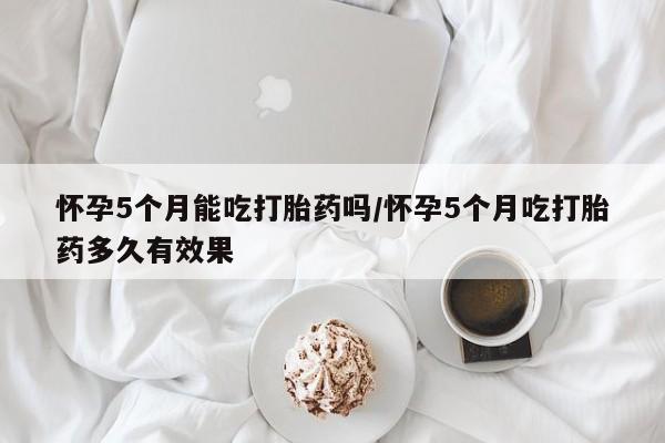 私人卖打胎药联系方式怀孕5个月能吃打胎药吗/怀孕5个月吃打胎药多久有效果