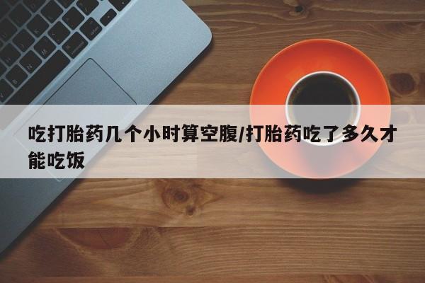 私人卖打胎药联系方式吃打胎药几个小时算空腹/打胎药吃了多久才能吃饭