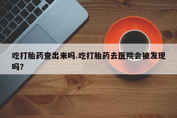 私人卖打胎药联系方式吃打胎药查出来吗.吃打胎药去医院会被发现吗？
