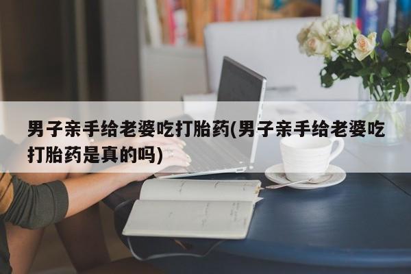 私人卖打胎药联系方式男子亲手给老婆吃打胎药(男子亲手给老婆吃打胎药是真的吗)