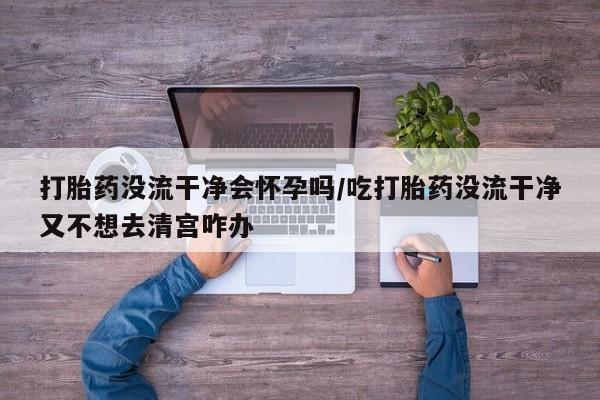 私人卖打胎药联系方式打胎药没流干净会怀孕吗/吃打胎药没流干净又不想去清宫咋办