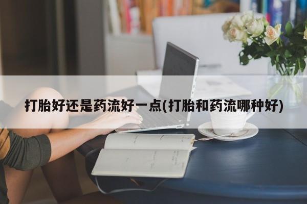 私人卖打胎药联系方式打胎好还是药流好一点(打胎和药流哪种好)