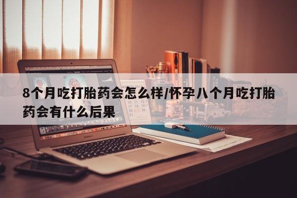 私人卖打胎药联系方式8个月吃打胎药会怎么样/怀孕八个月吃打胎药会有什么后果