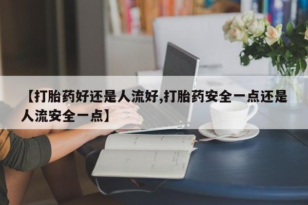 私人卖打胎药联系方式【打胎药好还是人流好,打胎药安全一点还是人流安全一点】