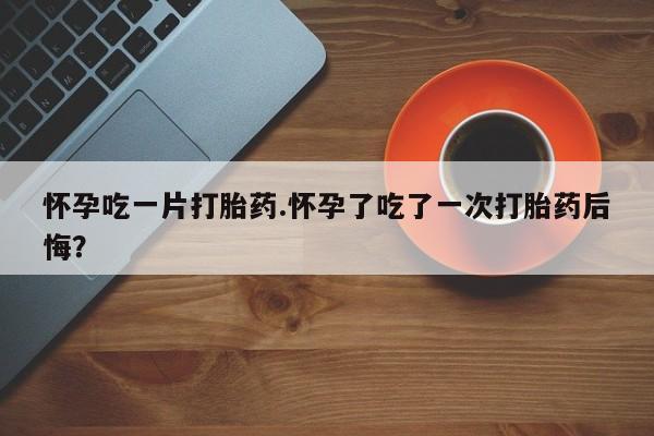 私人卖打胎药联系方式怀孕吃一片打胎药.怀孕了吃了一次打胎药后悔？