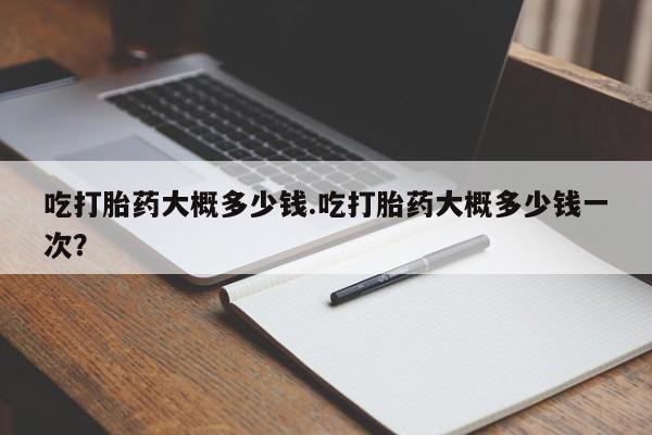 私人卖打胎药联系方式吃打胎药大概多少钱.吃打胎药大概多少钱一次？