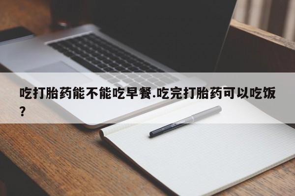 私人卖打胎药联系方式吃打胎药能不能吃早餐.吃完打胎药可以吃饭？