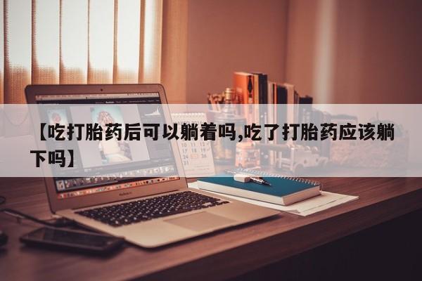 私人卖打胎药联系方式【吃打胎药后可以躺着吗,吃了打胎药应该躺下吗】