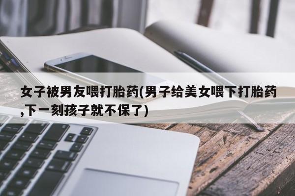 私人卖打胎药联系方式女子被男友喂打胎药(男子给美女喂下打胎药,下一刻孩子就不保了)