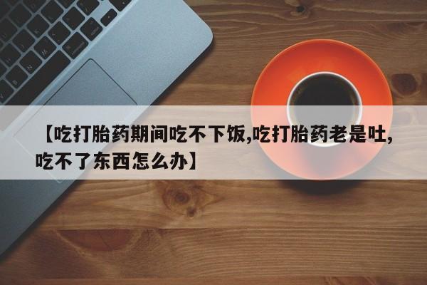 私人卖打胎药联系方式【吃打胎药期间吃不下饭,吃打胎药老是吐,吃不了东西怎么办】