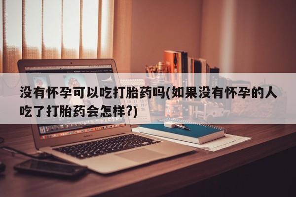 私人卖打胎药联系方式没有怀孕可以吃打胎药吗(如果没有怀孕的人吃了打胎药会怎样?)