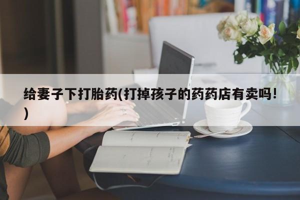 私人卖打胎药联系方式给妻子下打胎药(打掉孩子的药药店有卖吗!)
