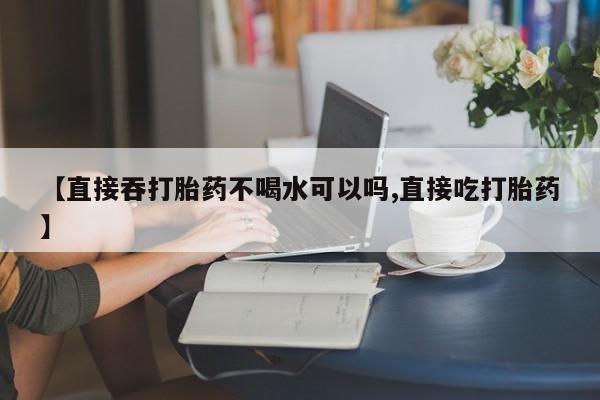 私人卖打胎药联系方式【直接吞打胎药不喝水可以吗,直接吃打胎药】