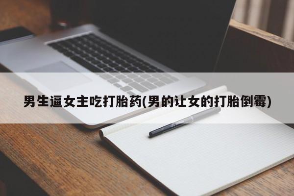 私人卖打胎药联系方式男生逼女主吃打胎药(男的让女的打胎倒霉)