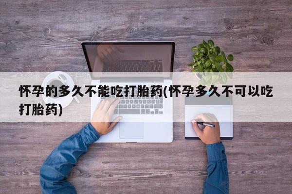 私人卖打胎药联系方式怀孕的多久不能吃打胎药(怀孕多久不可以吃打胎药)