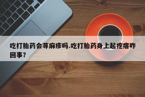 私人卖打胎药联系方式吃打胎药会荨麻疹吗.吃打胎药身上起疙瘩咋回事？
