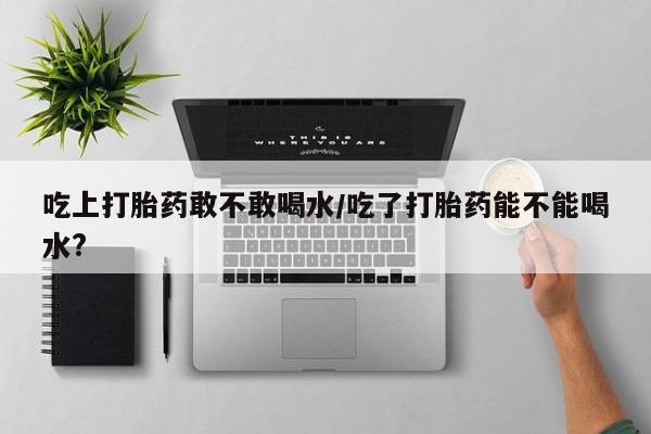 私人卖打胎药联系方式吃上打胎药敢不敢喝水/吃了打胎药能不能喝水?