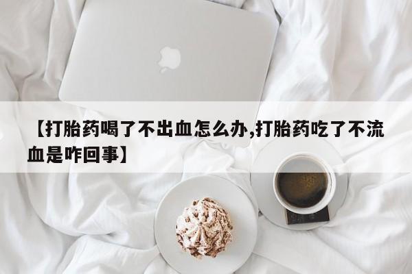 私人卖打胎药联系方式【打胎药喝了不出血怎么办,打胎药吃了不流血是咋回事】