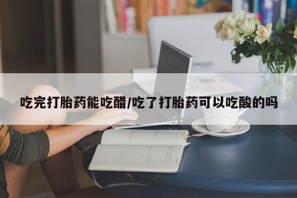 私人卖打胎药联系方式吃完打胎药能吃醋/吃了打胎药可以吃酸的吗