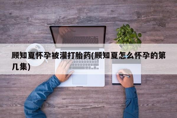 私人卖打胎药联系方式顾知夏怀孕被灌打胎药(顾知夏怎么怀孕的第几集)