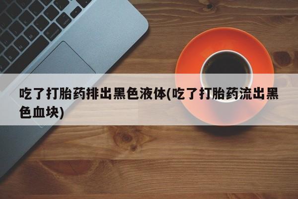 私人卖打胎药联系方式吃了打胎药排出黑色液体(吃了打胎药流出黑色血块)