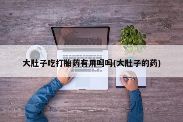 私人卖打胎药联系方式大肚子吃打胎药有用吗吗(大肚子的药)
