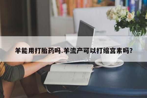 私人卖打胎药联系方式羊能用打胎药吗.羊流产可以打缩宫素吗？