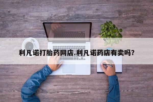 私人卖打胎药联系方式利凡诺打胎药网店.利凡诺药店有卖吗？