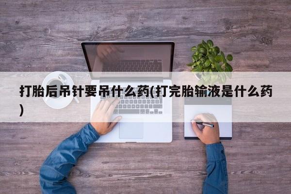 私人卖打胎药联系方式打胎后吊针要吊什么药(打完胎输液是什么药)