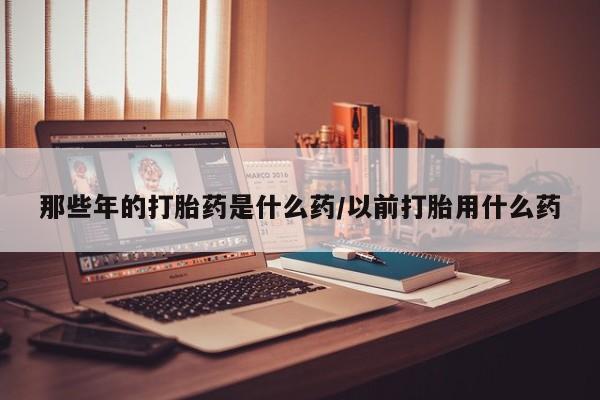 私人卖打胎药联系方式那些年的打胎药是什么药/以前打胎用什么药